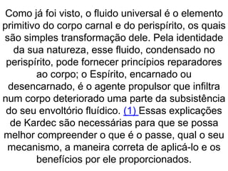 Como já foi visto, o fluido universal é o elemento
primitivo do corpo carnal e do perispírito, os quais
são simples transformação dele. Pela identidade
da sua natureza, esse fluido, condensado no
perispírito, pode fornecer princípios reparadores
ao corpo; o Espírito, encarnado ou
desencarnado, é o agente propulsor que infiltra
num corpo deteriorado uma parte da subsistência
do seu envoltório fluídico. (1) Essas explicações
de Kardec são necessárias para que se possa
melhor compreender o que é o passe, qual o seu
mecanismo, a maneira correta de aplicá-lo e os
benefícios por ele proporcionados.
 