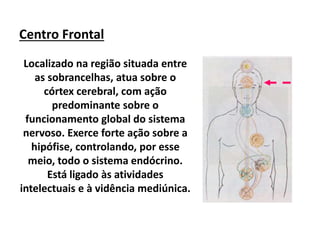 Centro Frontal
Localizado na região situada entre
as sobrancelhas, atua sobre o
córtex cerebral, com ação
predominante sobre o
funcionamento global do sistema
nervoso. Exerce forte ação sobre a
hipófise, controlando, por esse
meio, todo o sistema endócrino.
Está ligado às atividades
intelectuais e à vidência mediúnica.
 