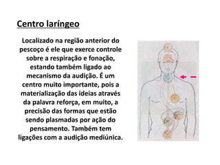 Centro laríngeo
Localizado na região anterior do
pescoço é ele que exerce controle
sobre a respiração e fonação,
estando também ligado ao
mecanismo da audição. É um
centro muito importante, pois a
materialização das ideias através
da palavra reforça, em muito, a
precisão das formas que estão
sendo plasmadas por ação do
pensamento. Também tem
ligações com a audição mediúnica.
 