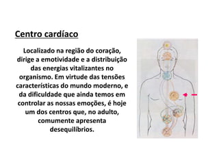 Centro cardíaco
Localizado na região do coração,
dirige a emotividade e a distribuição
das energias vitalizantes no
organismo. Em virtude das tensões
características do mundo moderno, e
da dificuldade que ainda temos em
controlar as nossas emoções, é hoje
um dos centros que, no adulto,
comumente apresenta
desequilíbrios.
 