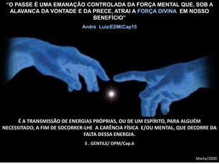 “O PASSE É UMA EMANAÇÃO CONTROLADA DA FORÇA MENTAL QUE, SOB A
ALAVANCA DA VONTADE E DA PRECE, ATRAI A FORÇA DIVINA EM NOSSO
BENEFÍCIO”
André Luiz/EDM/Cap15
É A TRANSMISSÃO DE ENERGIAS PRÓPRIAS, OU DE UM ESPÍRITO, PARA ALGUÉM
NECESSITADO, A FIM DE SOCORRER-LHE A CARÊNCIA FÍSICA E/OU MENTAL, QUE DECORRE DA
FALTA DESSA ENERGIA.
S . GENTILE/ OPM/Cap.6
Marta/2000
 