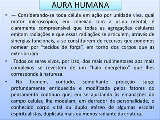 AURA HUMANA
• — Considerando-se toda célula em ação por unidade viva, qual
motor microscópico, em conexão com a usina mental, é
claramente compreensível que todas as agregações celulares
emitam radiações e que essas radiações se articulem, através de
sinergias funcionais, a se constituírem de recursos que podemos
nomear por “tecidos de força”, em torno dos corpos que as
exteriorizam.
• Todos os seres vivos, por isso, dos mais rudimentares aos mais
complexos se revestem de um “halo energético” que lhes
corresponde à natureza.
• No homem, contudo, semelhante projeção surge
profundamente enriquecida e modificada pelos fatores do
pensamento contínuo que, em se ajustando às emanações do
campo celular, lhe modelam, em derredor da personalidade, o
conhecido corpo vital ou duplo etéreo de algumas escolas
espiritualistas, duplicata mais ou menos radiante da criatura.
 