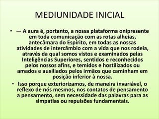 MEDIUNIDADE INICIAL
• — A aura é, portanto, a nossa plataforma onipresente
em toda comunicação com as rotas alheias,
antecâmara do Espírito, em todas as nossas
atividades de intercâmbio com a vida que nos rodeia,
através da qual somos vistos e examinados pelas
Inteligências Superiores, sentidos e reconhecidos
pelos nossos afins, e temidos e hostilizados ou
amados e auxiliados pelos irmãos que caminham em
posição inferior à nossa.
• Isso porque exteriorizamos, de maneira invariável, o
reflexo de nós mesmos, nos contatos de pensamento
a pensamento, sem necessidade das palavras para as
simpatias ou repulsões fundamentais.
 