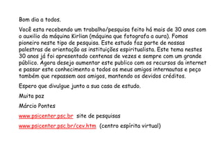 Bom dia a todos.
Você esta recebendo um trabalho/pesquisa feito há mais de 30 anos com
o auxilio da máquina Kirlian (máquina que fotografa a aura). Fomos
pioneiro neste tipo de pesquisa. Este estudo faz parte de nossas
palestras de orientação as instituições espiritualista. Este tema nestes
30 anos já foi apresentado centenas de vezes e sempre com um grande
público. Agora desejo aumentar este publico com os recursos da internet
e passar este conhecimento a todos os meus amigos internautas e peço
também que repassem aos amigos, mantendo os devidos créditos.
Espero que divulgue junto a sua casa de estudo.
Muita paz
Márcio Pontes
www.psicenter.psc.br site de pesquisas
www.psicenter.psc.br/cev.htm (centro espírita virtual)
 