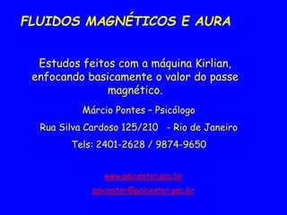FLUIDOS MAGNÉTICOS E AURA
Estudos feitos com a máquina Kirlian,
enfocando basicamente o valor do passe
magnético.
Márcio Pontes – Psicólogo
Rua Silva Cardoso 125/210 - Rio de Janeiro
Tels: 2401-2628 / 9874-9650
www.psicenter.psc.br
psicenter@psicenter.psc.br
 
