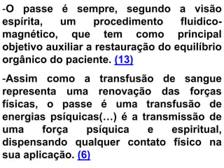 -O passe é sempre, segundo a visão
espírita, um procedimento fluidico-
magnético, que tem como principal
objetivo auxiliar a restauração do equilíbrio
orgânico do paciente. (13)
-Assim como a transfusão de sangue
representa uma renovação das forças
físicas, o passe é uma transfusão de
energias psíquicas(…) é a transmissão de
uma força psíquica e espiritual,
dispensando qualquer contato físico na
sua aplicação. (6)
 