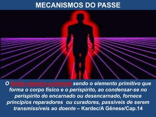 MECANISMOS DO PASSE
O fluido cósmico universal sendo o elemento primitivo que
forma o corpo físico e o períspirito, ao condensar-se no
períspirito do encarnado ou desencarnado, fornece
princípios reparadores ou curadores, passiveis de serem
transmissíveis ao doente – Kardec/A Gênese/Cap.14
 