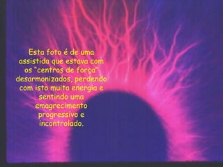 Esta foto é de uma
assistida que estava com
os “centros de força”
desarmonizados, perdendo
com isto muita energia e
sentindo uma
emagrecimento
progressivo e
incontrolado.
 