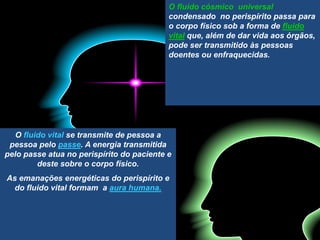 O fluido cósmico universal
condensado no perispírito passa para
o corpo físico sob a forma de fluido
vital que, além de dar vida aos órgãos,
pode ser transmitido às pessoas
doentes ou enfraquecidas.
O fluido vital se transmite de pessoa a
pessoa pelo passe. A energia transmitida
pelo passe atua no perispírito do paciente e
deste sobre o corpo físico.
As emanações energéticas do perispírito e
do fluido vital formam a aura humana.
 