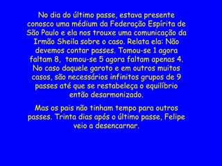 No dia do último passe, estava presente
conosco uma médium da Federação Espírita de
São Paulo e ela nos trouxe uma comunicação da
Irmão Sheila sobre o caso. Relata ela: Não
devemos contar passes. Tomou-se 1 agora
faltam 8, tomou-se 5 agora faltam apenas 4.
No caso daquele garoto e em outros muitos
casos, são necessários infinitos grupos de 9
passes até que se restabeleça o equilíbrio
então desarmonizado.
Mas os pais não tinham tempo para outros
passes. Trinta dias após o último passe, Felipe
veio a desencarnar.
 