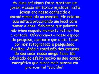 As duas próximas fotos mostram um
jovem viciado em tóxico injetável. Este
jovem era nosso conhecido e
encontramos ele na avenida. Ele relatou
que estava procurando um local para
tomar a dose. Sabíamos que palavras
não iriam naquele momento retirar-lhe
a vontade. Oferecemos o nosso espaço
de pesquisa, contanto que o ato fosse
por nós fotografado e pesquisado.
Aceitou. Após a conclusão dos estudos
do seu caso, nosso amigo ficou tão
admirado do efeito nocivo no seu campo
energético que nunca mais pensou em
praticar tal “suicídio”.
 
