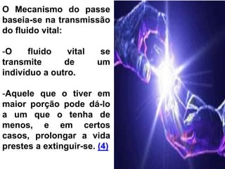 O Mecanismo do passe
baseia-se na transmissão
do fluido vital:
-O fluido vital se
transmite de um
indivíduo a outro.
-Aquele que o tiver em
maior porção pode dá-lo
a um que o tenha de
menos, e em certos
casos, prolongar a vida
prestes a extinguir-se. (4)
 