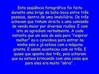 Esta seqüência fotográfica foi feita
durante uma briga de bate-boca entre três
pessoas, dentro de uma imobiliária. Os três
achavam que tinham direito a uma comissão
de venda maior por diversas razões. E com
isto se agrediam verbalmente. A cada
instante que um saia da sala para “respirar
melhor” eu o convidava para entrar na
minha sala e já estava com a máquina
pronta. E assim aconteceu com os três. E
quase que apanho dos três, pois acharam
que eu estava brincando com uma coisa que
para eles era muito “séria” .
 
