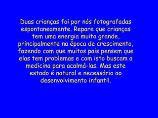 Duas crianças foi por nós fotografadas
espontaneamente. Repare que crianças
tem uma energia muito grande,
principalmente na época de crescimento,
fazendo com que muitos pais pensem que
elas tem problemas e com isto buscam a
medicina para acalmá-las. Mas este
estado é natural e necessário ao
desenvolvimento infantil.
 
