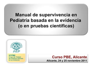 Curso PBE, Alicante Alicante, 24 y 25 noviembre 2011 Manual de supervivencia en Pediatría basada en la evidencia  (o en pruebas científicas) 