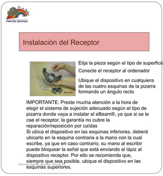 Instalación del Receptor

                             Elija la pieza según el tipo de superficie
                             Conecte el receptor al ordenador
                             Ubique el dispositivo en cualquiera
                             de las cuatro esquinas de la pizarra
                             formando un ángulo recto

     IMPORTANTE: Preste mucha atención a la hora de
     elegir el sistema de sujeción adecuado según el tipo de
     pizarra donde vaya a instalar el eBeam®, ya que si se le
     cae el receptor, la garantía no cubre la
     reparación/reposición por caídas
     Si ubica el dispositivo en las esquinas inferiores, deberá
     ubicarlo en la esquina contraria a la mano con la cual
     escribe, ya que en caso contrario, su mano al escribir
     puede bloquear la señal que está enviando el lápiz al
     dispositivo receptor. Por ello se recomienda que,
     siempre que sea posible, ubique el dispositivo en las
Antonio Gómez Jiménez Asesor TE
     esquinas superiores.
 