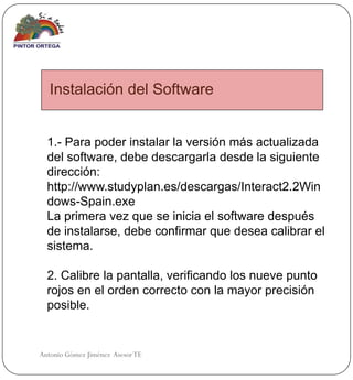 Instalación del Software


  1.- Para poder instalar la versión más actualizada
  del software, debe descargarla desde la siguiente
  dirección:
  http://www.studyplan.es/descargas/Interact2.2Win
  dows-Spain.exe
  La primera vez que se inicia el software después
  de instalarse, debe confirmar que desea calibrar el
  sistema.

  2. Calibre la pantalla, verificando los nueve punto
  rojos en el orden correcto con la mayor precisión
  posible.


Antonio Gómez Jiménez Asesor TE
 