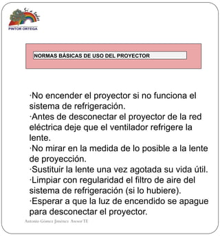 NORMAS BÁSICAS DE USO DEL PROYECTOR




  ·No encender el proyector si no funciona el
  sistema de refrigeración.
  ·Antes de desconectar el proyector de la red
  eléctrica deje que el ventilador refrigere la
  lente.
  ·No mirar en la medida de lo posible a la lente
  de proyección.
  ·Sustituir la lente una vez agotada su vida útil.
  ·Limpiar con regularidad el filtro de aire del
  sistema de refrigeración (si lo hubiere).
  ·Esperar a que la luz de encendido se apague
  para desconectar el proyector.
Antonio Gómez Jiménez Asesor TE
 