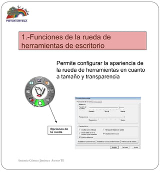 1.-Funciones de la rueda de
  herramientas de escritorio

                         Permite configurar la apariencia de
                         la rueda de herramientas en cuanto
                         a tamaño y transparencia




Antonio Gómez Jiménez Asesor TE
 