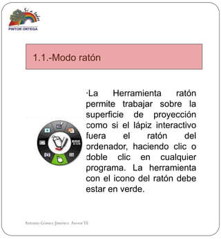 1.1.-Modo ratón


                             ·La    Herramienta     ratón
                             permite trabajar sobre la
                             superficie de proyección
                             como si el lápiz interactivo
                             fuera     el    ratón    del
                             ordenador, haciendo clic o
                             doble clic en cualquier
                             programa. La herramienta
                             con el icono del ratón debe
                             estar en verde.


Antonio Gómez Jiménez Asesor TE
 