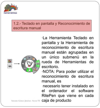 1.2.- Teclado en pantalla y Reconocimiento de
  escritura manual

                                  ·La Herramienta Teclado en
                                  pantalla y la Herramienta de
                                  reconocimiento de escritura
                                  manual están agrupadas en
                                  un único submenú en la
                                  rueda de Herramientas de
                                  escritorio.
                                  ·NOTA: Para poder utilizar el
                                  reconocimiento de escritura
                                  manual, es
                                   necesario tener instalado en
                                  el ordenador el software
                                  RitePen que viene en cada
Antonio Gómez Jiménez Asesor TE   caja de producto
 