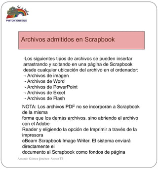 Archivos admitidos en Scrapbook

   ·Los siguientes tipos de archivos se pueden insertar
   arrastrando y soltando en una página de Scrapbook
   desde cualquier ubicación del archivo en el ordenador:
   ·- Archivos de imagen
   ·- Archivos de Word
   ·- Archivos de PowerPoint
   ·- Archivos de Excel
   ·- Archivos de Flash
   NOTA: Los archivos PDF no se incorporan a Scrapbook
   de la misma
   forma que los demás archivos, sino abriendo el archivo
   con el Adobe
   Reader y eligiendo la opción de Imprimir a través de la
   impresora
   eBeam Scrapbook Image Writer. El sistema enviará
   directamente el
   documento al Scrapbook como fondos de página
Antonio Gómez Jiménez Asesor TE
 