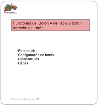 Funciones del Botón A del lápiz o botón
  derecho del ratón




      ·Reproducir
      ·Configuración de fondo
      ·Hipervínculos
      ·Capas




Antonio Gómez Jiménez Asesor TE
 