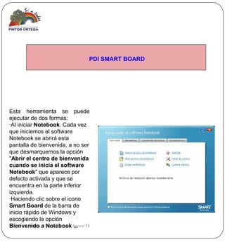 PDI SMART BOARD




Esta herramienta se puede
ejecutar de dos formas:
·Al iniciar Notebook. Cada vez
que iniciemos el software
Notebook se abrirá esta
pantalla de bienvenida, a no ser
que desmarquemos la opción
"Abrir el centro de bienvenida
cuando se inicia el software
Notebook" que aparece por
defecto activada y que se
encuentra en la parte inferior
izquierda.
·Haciendo clic sobre el icono
Smart Board de la barra de
inicio rápido de Windows y
escogiendo la opción
Bienvenido a Notebook Asesor TE
        Antonio Gómez Jiménez ...
 