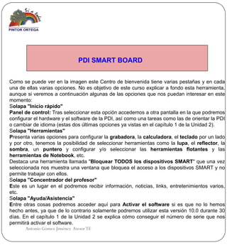 PDI SMART BOARD


Como se puede ver en la imagen este Centro de bienvenida tiene varias pestañas y en cada
una de ellas varias opciones. No es objetivo de este curso explicar a fondo esta herramienta,
aunque si veremos a continuación algunas de las opciones que nos puedan interesar en este
momento:
Solapa "Inicio rápido"
Panel de control: Tras seleccionar esta opción accedemos a otra pantalla en la que podremos
configurar el hardware y el software de la PDI, así como una tareas como las de orientar la PDI
o cambiar de idioma (estas dos últimas opciones ya vistas en el capítulo 1 de la Unidad 2).
Solapa "Herramientas"
Presenta varias opciones para configurar la grabadora, la calculadora, el teclado por un lado
y por otro, tenemos la posibilidad de seleccionar herramientas como la lupa, el reflector, la
sombra, un puntero y configurar y/o seleccionar las herramientas flotantes y las
herramientas de Notebook, etc.
Destaca una herramienta llamada "Bloquear TODOS los dispositivos SMART" que una vez
seleccionada nos muestra una ventana que bloquea el acceso a los dispositivos SMART y no
permite trabajar con ellos.
Solapa "Concentrador del profesor"
Este es un lugar en el podremos recibir información, noticias, links, entretenimientos varios,
etc.
Solapa "Ayuda/Asistencia"
Entre otras cosas podremos acceder aquí para Activar el software si es que no lo hemos
hecho antes, ya que de lo contrario solamente podremos utilizar esta versión 10.0 durante 30
días. En el capítulo 1 de la Unidad 2 se explica cómo conseguir el número de serie que nos
permitirá activar el software.
       Antonio Gómez Jiménez Asesor TE
 