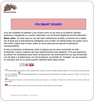 PDI SMART BOARD

Una vez instalado el software y los drivers como se ha visto en el anterior capítulo
podemos ir trabajando en nuestro ordenador o en la Pizarra Digital de formas diferentes
Modo ratón: En este caso en vez del ratón utilizaremos el dedo y haremos clic o doble
clic al igual que si estuviéramos trabajando con el ratón. En efecto basta con pulsar una o
dos veces, según sea el caso, sobre un icono para que se ejecute la aplicación
correspondiente
la otra es haciendo anotaciones sobre la página que en esos momentos se esté
mostrando o sobre cualquier otra que seleccionemos más adelante. Si lo que queremos
es utilizar los rotuladores para hacer anotaciones nos encontraremos con que al levantar
uno de ellos o al seleccionar uno de los lápices, la pantalla se "congela", se nos muestra
un recuadro que en su parte superior derecha tiene estos iconos:




       Antonio Gómez Jiménez Asesor TE
 