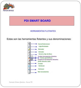 PDI SMART BOARD


                             HERRAMIENTAS FLOTANTES



Estas son las herramientas flotantes y sus denominaciones:




  Antonio Gómez Jiménez Asesor TE
 