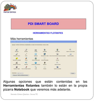 PDI SMART BOARD

                             HERRAMIENTAS FLOTANTES

    Más herramientas




Algunas opciones que están contenidas en las
Herramientas flotantes también lo están en la propia
pizarra Notebook que veremos más adelante.
    Antonio Gómez Jiménez Asesor TE
 