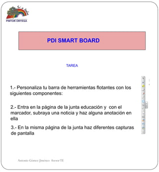 PDI SMART BOARD



                                     TAREA




1.- Personaliza tu barra de herramientas flotantes con los
siguientes componentes:

2.- Entra en la página de la junta educación y con el
marcador, subraya una noticia y haz alguna anotación en
ella
3.- En la misma página de la junta haz diferentes capturas
de pantalla




   Antonio Gómez Jiménez Asesor TE
 