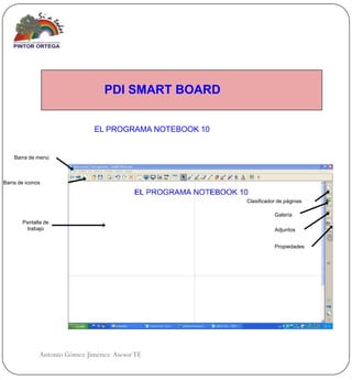 PDI SMART BOARD


                              EL PROGRAMA NOTEBOOK 10


    Barra de menú



Barra de iconos


                                                        Clasificador de páginas

                                                                   Galería
       Pantalla de
         trabajo                                                   Adjuntos


                                                                   Propiedades




              Antonio Gómez Jiménez Asesor TE
 
