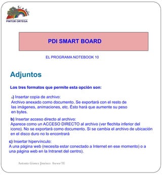 PDI SMART BOARD

                      EL PROGRAMA NOTEBOOK 10




Adjuntos
Los tres formatos que permite esta opción son:

 a) Insertar copia de archivo:
 Archivo anexado como documento. Se exportará con el resto de
 las imágenes, animaciones, etc. Ésto hará que aumente su peso
 en bytes.
b) Insertar acceso directo al archivo:
Aparece como un ACCESO DIRECTO al archivo (ver flechita inferior del
icono). No se exportará como documento. Si se cambia el archivo de ubicación
en el disco duro no lo encontrará
c) Insertar hipervínculo:
A una página web (necesita estar conectado a Internet en ese momento) o a
una página web en la Intranet del centro).

    Antonio Gómez Jiménez Asesor TE
 