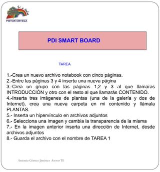 PDI SMART BOARD



                                TAREA


1.-Crea un nuevo archivo notebook con cinco páginas.
2.-Entre las páginas 3 y 4 inserta una nueva página
3.-Crea un grupo con las páginas 1,2 y 3 al que llamaras
INTRODUCCIÓN y otro con el resto al que llamarás CONTENIDO.
4.-Inserta tres imágenes de plantas (una de la galería y dos de
Internet), crea una nueva carpeta en mi contenido y llámala
PLANTAS.
5.- Inserta un hipervínculo en archivos adjuntos
6.- Selecciona una imagen y cambia la transparencia de la misma
7.- En la imagen anterior inserta una dirección de Internet, desde
archivos adjuntos
8.- Guarda el archivo con el nombre de TAREA 1



     Antonio Gómez Jiménez Asesor TE
 