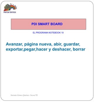 PDI SMART BOARD

                           EL PROGRAMA NOTEBOOK 10




Avanzar, página nueva, abir, guardar,
exportar,pegar,hacer y deshacer, borrar




  Antonio Gómez Jiménez Asesor TE
 