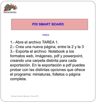 PDI SMART BOARD


                                  TAREA


1.- Abre el archivo TAREA 1.
2.- Crea una nueva página, entre la 2 y la 3
3.- Exporta el archivo Notebook a los
formatos web, imágenes, pdf y powerpoint,
creando una carpeta distinta para cada
exportación. En la exportación a pdf puedes
probar con las distintas opciones que ofrece
el programa: miniaturas, folletos o página
completa.



Antonio Gómez Jiménez Asesor TE
 