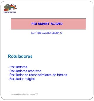 PDI SMART BOARD

                        EL PROGRAMA NOTEBOOK 10




Rotuladores

·Rotuladores
·Rotuladores creativos
·Rotulador de reconocimiento de formas
·Rotulador mágico



 Antonio Gómez Jiménez Asesor TE
 