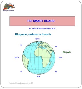 PDI SMART BOARD

                          EL PROGRAMA NOTEBOOK 10


       Bloquear, ordenar e invertir
                                  NORTE



               NO
                                                NE




       OESTE                                         ESTE




               SO                               SE


                                    SUR




Antonio Gómez Jiménez Asesor TE
 