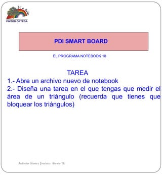 PDI SMART BOARD

                          EL PROGRAMA NOTEBOOK 10



                     TAREA
1.- Abre un archivo nuevo de notebook
2.- Diseña una tarea en el que tengas que medir el
área de un triángulo (recuerda que tienes que
bloquear los triángulos)




   Antonio Gómez Jiménez Asesor TE
 
