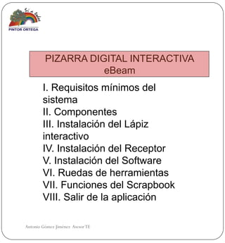 PIZARRA DIGITAL INTERACTIVA
                    eBeam
        I. Requisitos mínimos del
        sistema
        II. Componentes
        III. Instalación del Lápiz
        interactivo
        IV. Instalación del Receptor
        V. Instalación del Software
        VI. Ruedas de herramientas
        VII. Funciones del Scrapbook
        VIII. Salir de la aplicación

Antonio Gómez Jiménez Asesor TE
 
