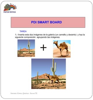 PDI SMART BOARD

          TAREA
     1.- Inserta esta dos imágenes de la galería (un camello y desierto) y haz la
     siguiente composición agrupando las imágenes




Antonio Gómez Jiménez Asesor TE
 