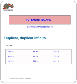 PDI SMART BOARD

                             EL PROGRAMA NOTEBOOK 10




Duplicar, duplicar infinito
 CALCULA




  23+21=                             84-24=            14+11=

  34+21=                             36-11=            37+11=

  14+21=                             93-21=            39+11=




   Antonio Gómez Jiménez Asesor TE
 