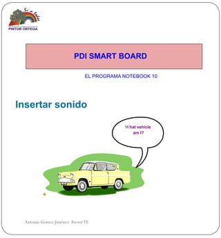 PDI SMART BOARD

                              EL PROGRAMA NOTEBOOK 10




Insertar sonido

                                          What vehicle
                                             am I?




 Antonio Gómez Jiménez Asesor TE
 