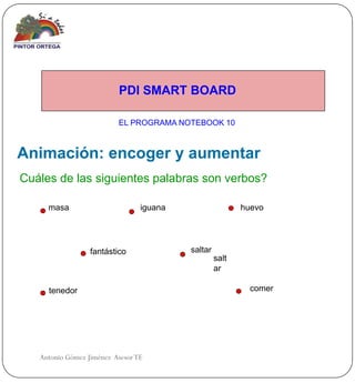 PDI SMART BOARD

                          EL PROGRAMA NOTEBOOK 10



Animación: encoger y aumentar
Cuáles de las siguientes palabras son verbos?

     masa                        iguana                   huevo




                  fantástico              saltar
                                                   salt
                                                   ar

     tenedor                                                comer




   Antonio Gómez Jiménez Asesor TE
 