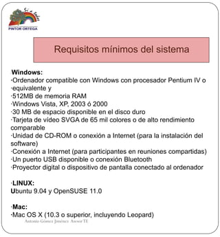 Requisitos mínimos del sistema

·Windows:
·Ordenador compatible con Windows con procesador Pentium IV o
·equivalente y
·512MB de memoria RAM
·Windows Vista, XP, 2003 ó 2000
·30 MB de espacio disponible en el disco duro
·Tarjeta de vídeo SVGA de 65 mil colores o de alto rendimiento
comparable
·Unidad de CD-ROM o conexión a Internet (para la instalación del
software)
·Conexión a Internet (para participantes en reuniones compartidas)
·Un puerto USB disponible o conexión Bluetooth
·Proyector digital o dispositivo de pantalla conectado al ordenador

·LINUX:
Ubuntu 9.04 y OpenSUSE 11.0

·Mac:
·Mac OS X (10.3 o superior, incluyendo Leopard)
    Antonio Gómez Jiménez Asesor TE
 