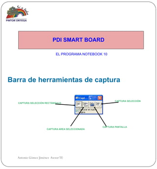 PDI SMART BOARD

                            EL PROGRAMA NOTEBOOK 10




Barra de herramientas de captura

                                                         CAPTURA SELECCIÓN
  CAPTURA SELECCIÓN RECTÁNGULO




                                                 CAPTURA PANTALLA
                     CAPTURA AREA SELECCIONADA




  Antonio Gómez Jiménez Asesor TE
 