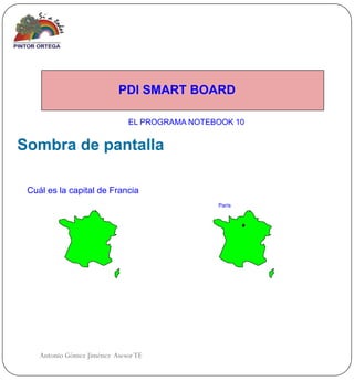 PDI SMART BOARD

                              EL PROGRAMA NOTEBOOK 10


Sombra de pantalla

 Cuál es la capital de Francia
                                               París




    Antonio Gómez Jiménez Asesor TE
 