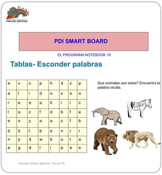 PDI SMART BOARD

                                EL PROGRAMA NOTEBOOK 10

    Tablas- Esconder palabras

e     v      c      p      h      d     c   p    Que animales son estos? Encuentra la
                                                 palabra oculta.
a     l      i      d      o      s     o   o

r     e      e      a      h      i     i   c

l     a      c      f      d      b     f   e

e     o      y      a      a      c     f   b

ó     b      l      b      e      n     r   r

n     p      d      w      b      o     t   a

e     g      d      l      i      p     e   e


      Antonio Gómez Jiménez Asesor TE
 